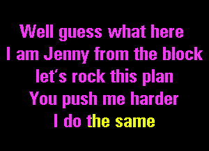 Well guess what here
I am Jenny from the block
let's rock this plan
You push me harder
I do the same