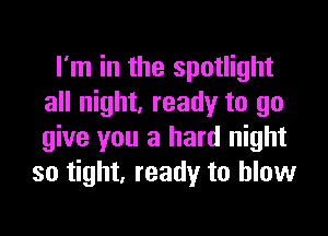 I'm in the spotlight
all night, ready to go

give you a hard night
so tight, ready to blow