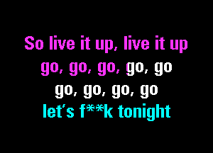 So live it up, live it up
go,go.go,go,go

go,go,go,go
let's ka tonight