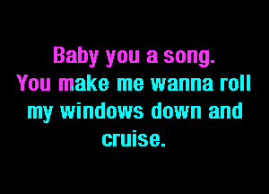 Baby you a song.
You make me wanna roll
my windows down and
cruise.