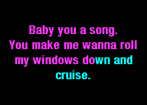 Baby you a song.
You make me wanna roll
my windows down and
cruise.