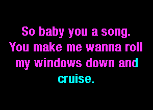 80 baby you a song.
You make me wanna roll
my windows down and
cruise.