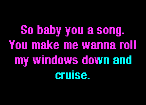 80 baby you a song.
You make me wanna roll
my windows down and
cruise.