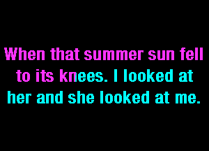 When that summer sun fell
to its knees. I looked at
her and she looked at me.