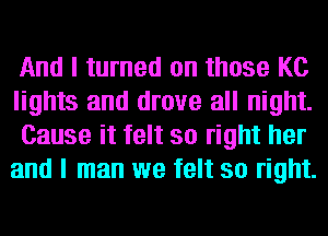 And I turned on those KC

lights and drove all night.
Cause it felt so right her
and I man we felt so right.