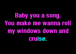 Baby you a song.
You make me wanna roll
my windows down and
cruise.