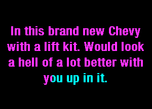 In this brand new Chevy

with a lift kit. Would look

a hell of a lot better with
you up in it.