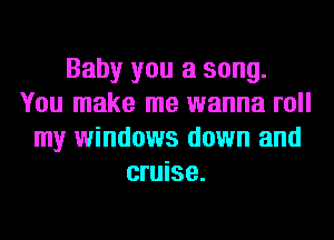 Baby you a song.
You make me wanna roll
my windows down and
cruise.