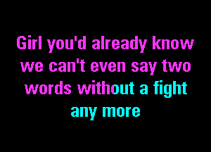 Girl you'd already know
we can't even say two

words without a fight
any more