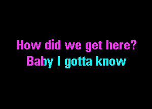 How did we get here?

Baby I gotta know