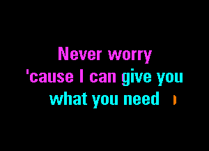 Never worry

'cause I can give you
what you need I