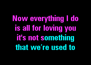 Now everything I do
is all for loving you

it's not something
that we're used to