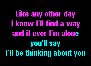 Like any other day
I know I'll find a way
and if ever I'm alone
you1lsay
I'll be thinking about you