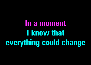 In a moment

I know that
everything could change