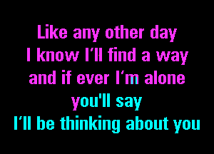 Like any other day
I know I'll find a way
and if ever I'm alone
you1lsay
I'll be thinking about you