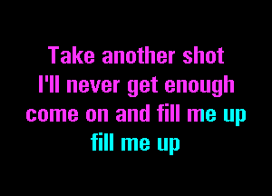 Take another shot
I'll never get enough

come on and fill me up
fill me up