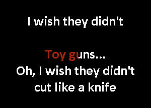 I wish they didn't

Toy guns...
Oh, Iwish they didn't
cut like a knife