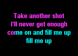 Take another shot
I'll never get enough

come on and fill me up
fill me up