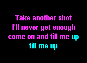 Take another shot
I'll never get enough

come on and fill me up
fill me up