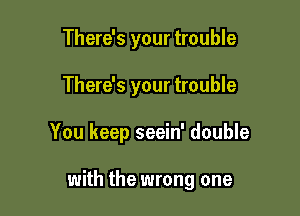 There's your trouble

There's your trouble

You keep seein' double

with the wrong one