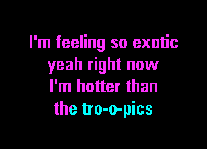 I'm feeling so exotic
yeah right now

I'm hotter than
the tro-o-pics