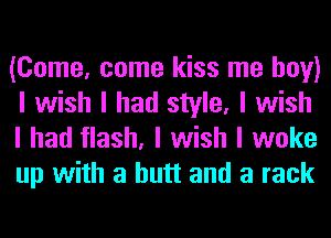 (Come, come kiss me boy)
I wish I had style, I wish
I had flash, I wish I woke
up with a butt and a rack