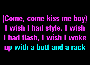 (Come, come kiss me boy)
I wish I had style, I wish
I had flash, I wish I woke
up with a butt and a rack