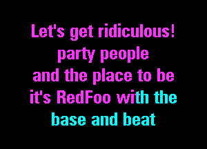 Let's get ridiculous!
party people

and the place to be
it's RedFoo with the
base and heat