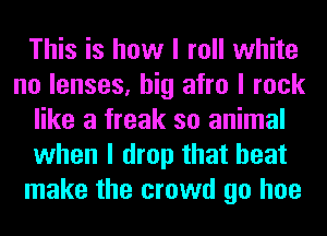 This is how I roll white
no lenses, big afro I rock
like a freak so animal
when I drop that heat
make the crowd go hoe