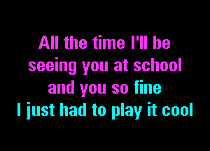 All the time I'll be
seeing you at school

and you so fine
I just had to play it cool