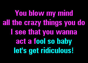 You blow my mind
all the crazy things you do
I see that you wanna
act a fool so hahy
let's get ridiculous!