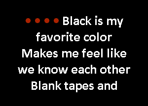 0 0 0 0 Black is my
favorite color

Makes me feel like
we know each other
Blank tapes and