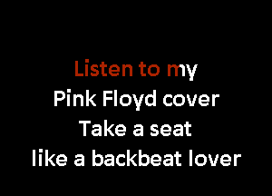 Listen to my

Pink Floyd cover
Take a seat
like a backbeat lover