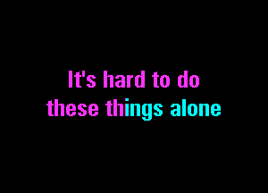 It's hard to do

these things alone