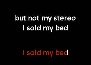 but not my stereo
I sold my bed

I sold my bed