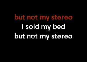 but not my stereo
I sold my bed

but not my stereo