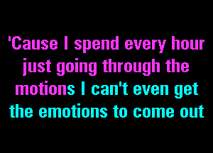 'Cause I spend every hour
iust going through the
motions I can't even get
the emotions to come out