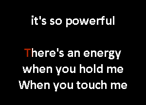 it's so powerful

There's an energy
when you hold me
When you touch me