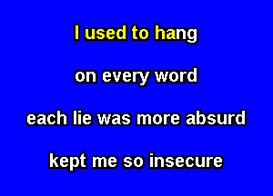 I used to hang

on every word
each lie was more absurd

kept me so insecure