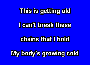 This is getting old
I can't break these

chains that I hold

My body's growing cold