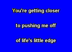 You're getting closer

to pushing me off

of life's little edge