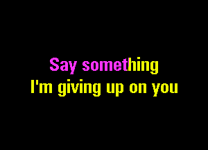 Say something

I'm giving up on you