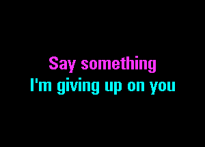 Say something

I'm giving up on you