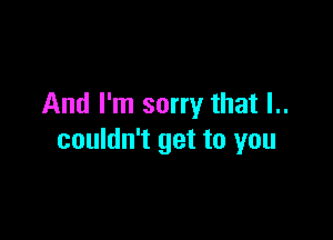 And I'm sorry that l..

couldn't get to you