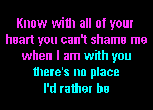 Know with all of your
heart you can't shame me
when I am with you
there's no place
I'd rather he