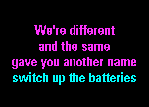 We're different
and the same
gave you another name
switch up the batteries