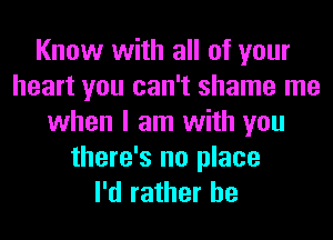 Know with all of your
heart you can't shame me
when I am with you
there's no place
I'd rather he