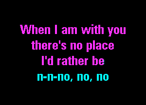 When I am with you
there's no place

I'd rather he
n-n-no, no, no