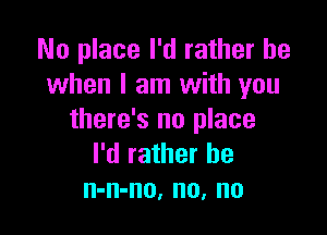 No place I'd rather be
when I am with you

there's no place
I'd rather be
n-n-no, no, no