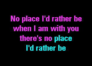 No place I'd rather be
when I am with you

there's no place
I'd rather he